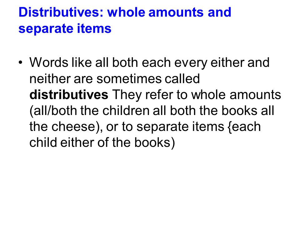 Distributives: whole amounts and separate items Words like all both each every either and neither are sometimes called distributives They refer to whole amounts (all/both the children all both the books all the cheese), or to separate items {each child either of the books)