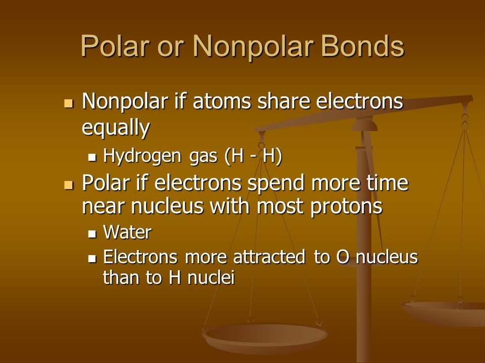 Polar or Nonpolar Bonds Nonpolar if atoms share electrons equally Nonpolar if atoms share electrons equally Hydrogen gas (H - H) Hydrogen gas (H - H) Polar if electrons spend more time near nucleus with most protons Polar if electrons spend more time near nucleus with most protons Water Water Electrons more attracted to O nucleus than to H nuclei Electrons more attracted to O nucleus than to H nuclei