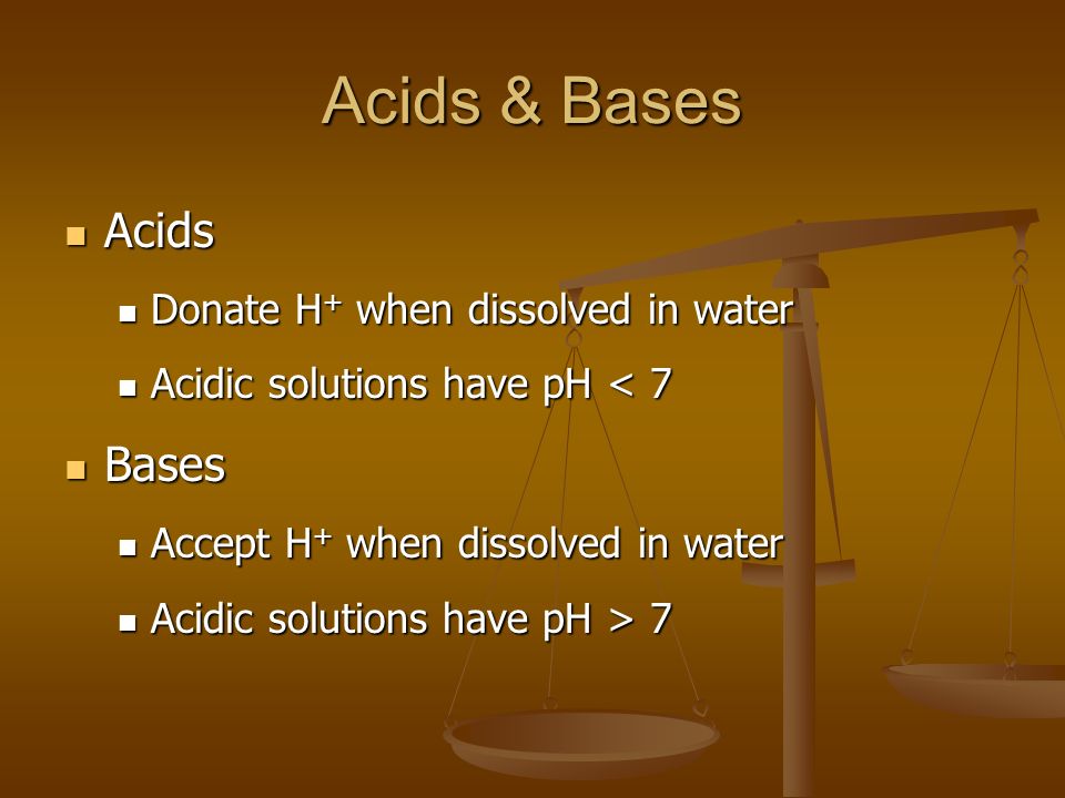 Acids & Bases Acids Acids Donate H + when dissolved in water Donate H + when dissolved in water Acidic solutions have pH < 7 Acidic solutions have pH < 7 Bases Bases Accept H + when dissolved in water Accept H + when dissolved in water Acidic solutions have pH > 7 Acidic solutions have pH > 7