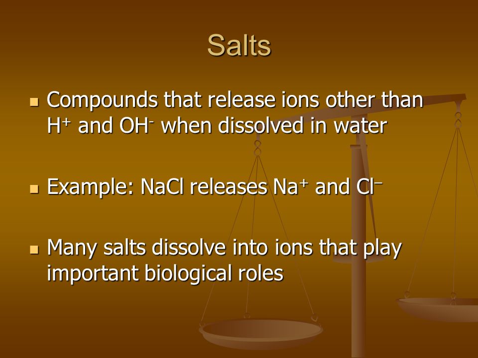 Salts Compounds that release ions other than H + and OH - when dissolved in water Compounds that release ions other than H + and OH - when dissolved in water Example: NaCl releases Na + and Cl – Example: NaCl releases Na + and Cl – Many salts dissolve into ions that play important biological roles Many salts dissolve into ions that play important biological roles