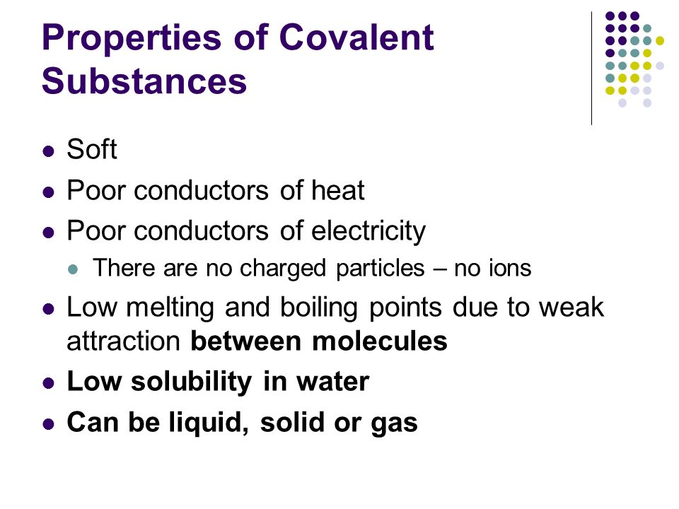 Properties of Covalent Substances Soft Poor conductors of heat Poor conductors of electricity There are no charged particles – no ions Low melting and boiling points due to weak attraction between molecules Low solubility in water Can be liquid, solid or gas