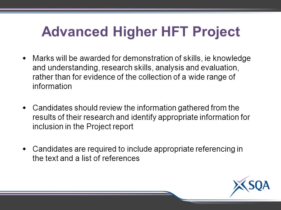 Advanced Higher HFT Project  Marks will be awarded for demonstration of skills, ie knowledge and understanding, research skills, analysis and evaluation, rather than for evidence of the collection of a wide range of information  Candidates should review the information gathered from the results of their research and identify appropriate information for inclusion in the Project report  Candidates are required to include appropriate referencing in the text and a list of references Using the groups of 2-3  Identify subject-specific topics for discussion
