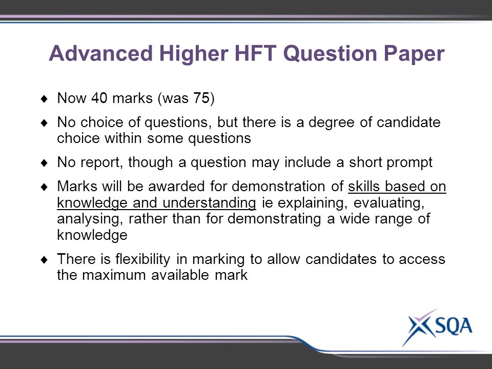 Advanced Higher HFT Question Paper Using the materials provided, in small groups of 2- 3, discuss:  Identify subject-specific topics for discussion  Now 40 marks (was 75)  No choice of questions, but there is a degree of candidate choice within some questions  No report, though a question may include a short prompt  Marks will be awarded for demonstration of skills based on knowledge and understanding ie explaining, evaluating, analysing, rather than for demonstrating a wide range of knowledge  There is flexibility in marking to allow candidates to access the maximum available mark