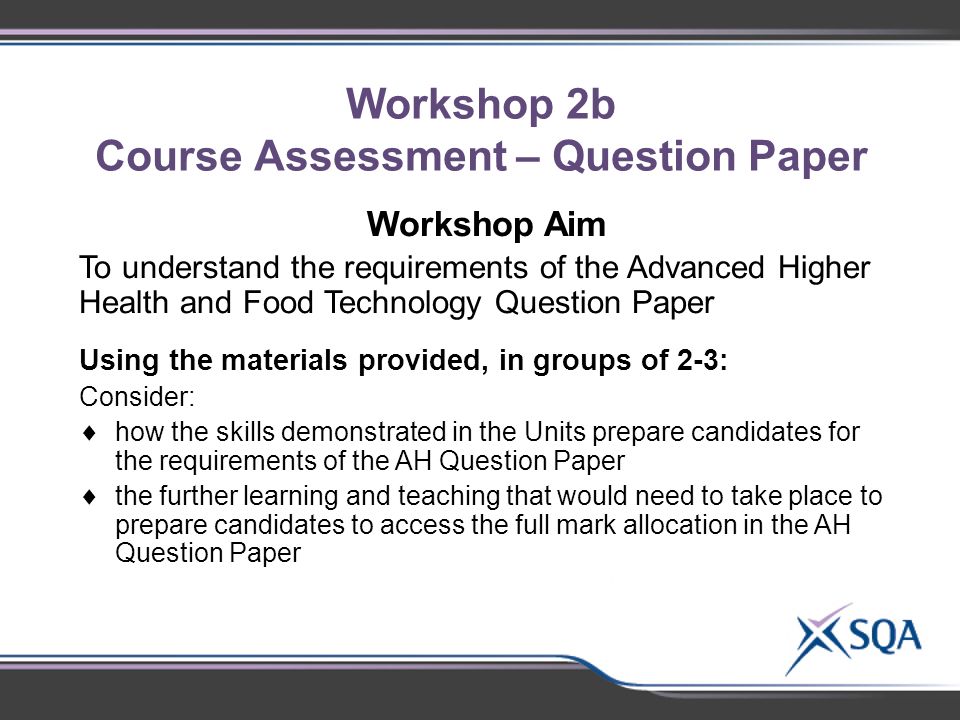 Workshop 2b Course Assessment – Question Paper Using the materials provided, in small groups of 2- 3, discuss:  Identify subject-specific topics for discussion Workshop Aim To understand the requirements of the Advanced Higher Health and Food Technology Question Paper Using the materials provided, in groups of 2-3: Consider:  how the skills demonstrated in the Units prepare candidates for the requirements of the AH Question Paper  the further learning and teaching that would need to take place to prepare candidates to access the full mark allocation in the AH Question Paper