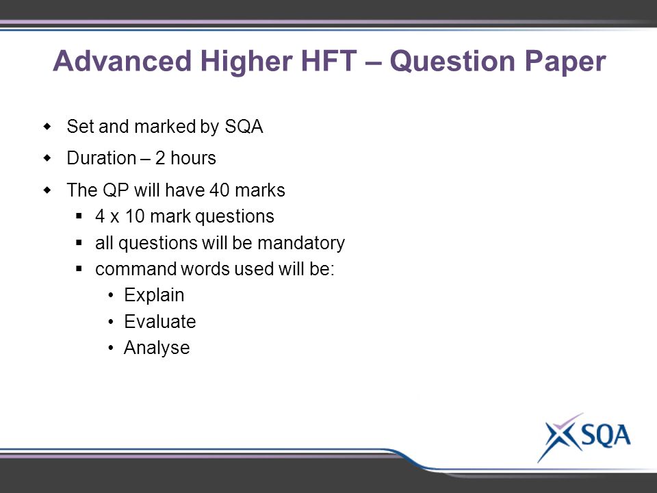 Advanced Higher HFT – Question Paper  Set and marked by SQA  Duration – 2 hours  The QP will have 40 marks  4 x 10 mark questions  all questions will be mandatory  command words used will be: Explain Evaluate Analyse
