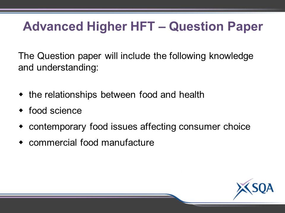 Advanced Higher HFT – Question Paper The Question paper will include the following knowledge and understanding:  the relationships between food and health  food science  contemporary food issues affecting consumer choice  commercial food manufacture