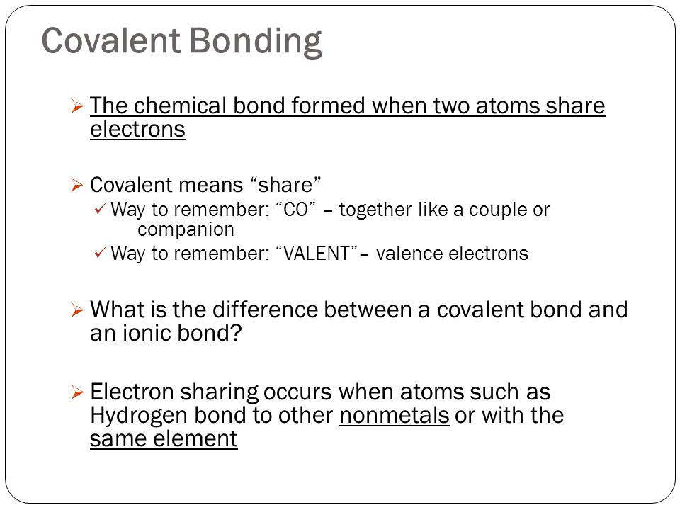 Covalent Bonding  The chemical bond formed when two atoms share electrons  Covalent means share Way to remember: CO – together like a couple or companion Way to remember: VALENT – valence electrons  What is the difference between a covalent bond and an ionic bond.