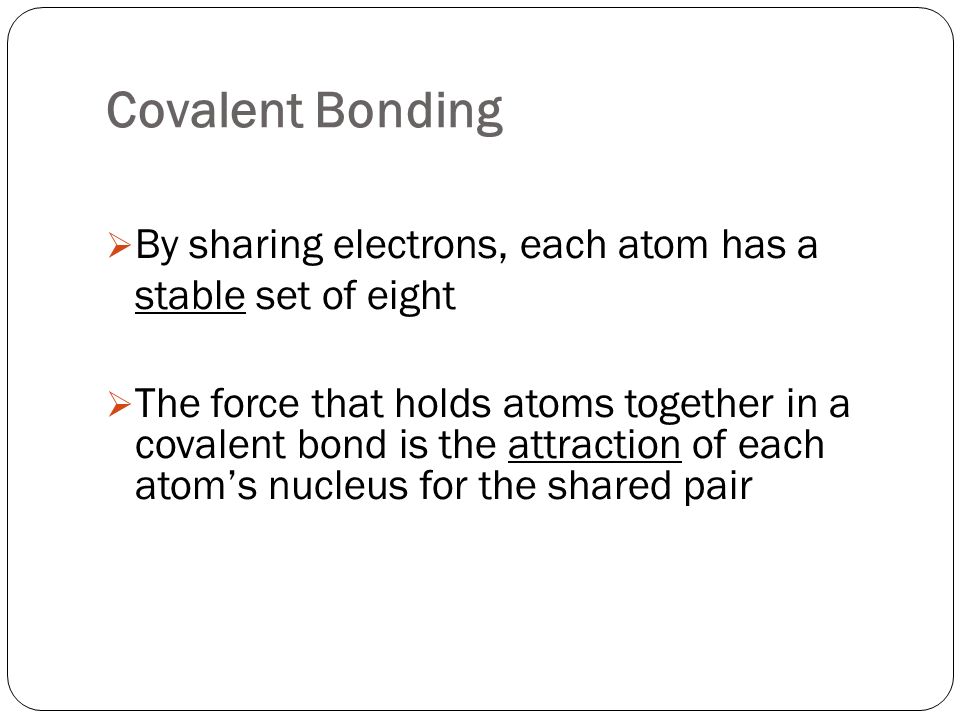 Covalent Bonding  By sharing electrons, each atom has a stable set of eight  The force that holds atoms together in a covalent bond is the attraction of each atom’s nucleus for the shared pair