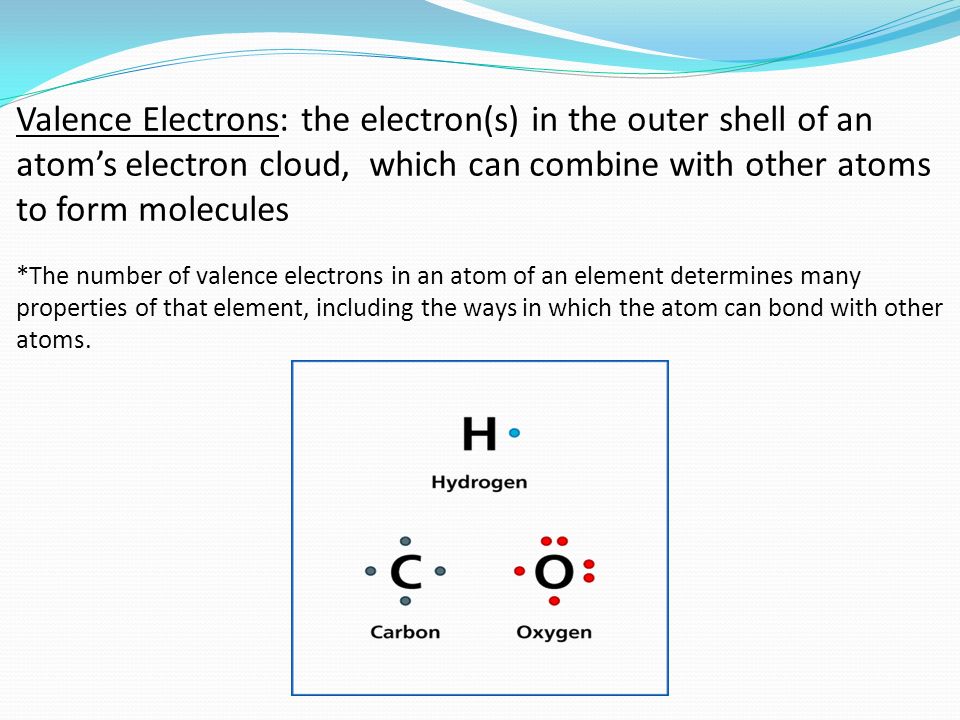Valence Electrons: the electron(s) in the outer shell of an atom’s electron cloud, which can combine with other atoms to form molecules *The number of valence electrons in an atom of an element determines many properties of that element, including the ways in which the atom can bond with other atoms.