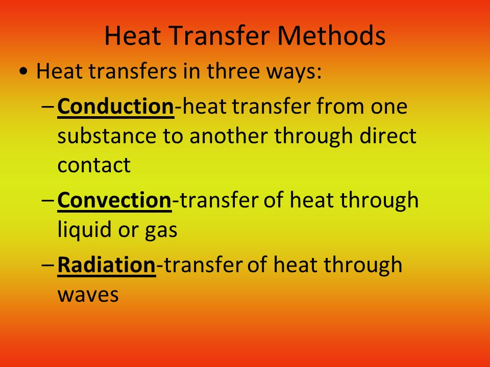 Heat Transfer Methods Heat transfers in three ways: –Conduction-heat transfer from one substance to another through direct contact –Convection-transfer of heat through liquid or gas –Radiation-transfer of heat through waves