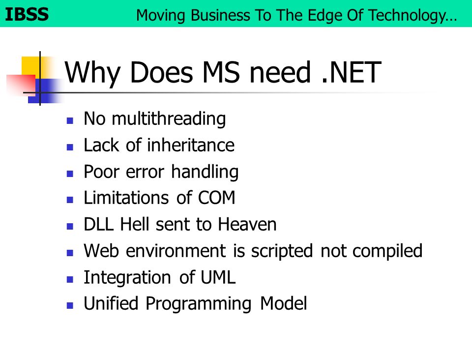 Why Does MS need.NET No multithreading Lack of inheritance Poor error handling Limitations of COM DLL Hell sent to Heaven Web environment is scripted not compiled Integration of UML Unified Programming Model IBSS Moving Business To The Edge Of Technology…