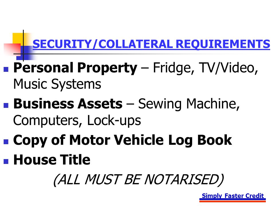 Simply Faster Credit SECURITY/COLLATERAL REQUIREMENTS Personal Property – Fridge, TV/Video, Music Systems Business Assets – Sewing Machine, Computers, Lock-ups Copy of Motor Vehicle Log Book House Title (ALL MUST BE NOTARISED)