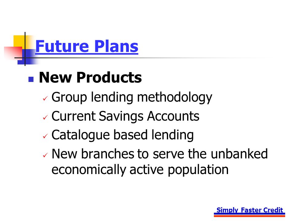 Simply Faster Credit Future Plans New Products Group lending methodology Current Savings Accounts Catalogue based lending New branches to serve the unbanked economically active population