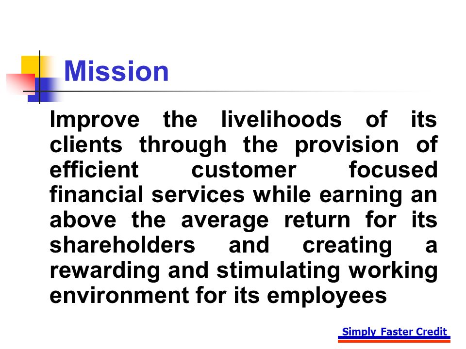 Simply Faster Credit Mission Improve the livelihoods of its clients through the provision of efficient customer focused financial services while earning an above the average return for its shareholders and creating a rewarding and stimulating working environment for its employees