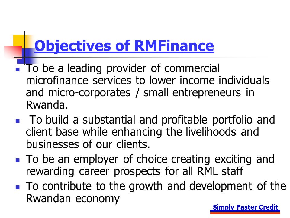 Simply Faster Credit Objectives of RMFinance To be a leading provider of commercial microfinance services to lower income individuals and micro-corporates / small entrepreneurs in Rwanda.