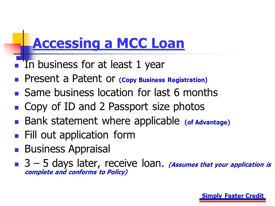 Simply Faster Credit Accessing a MCC Loan In business for at least 1 year Present a Patent or (Copy Business Registration) Same business location for last 6 months Copy of ID and 2 Passport size photos Bank statement where applicable (of Advantage) Fill out application form Business Appraisal 3 – 5 days later, receive loan.