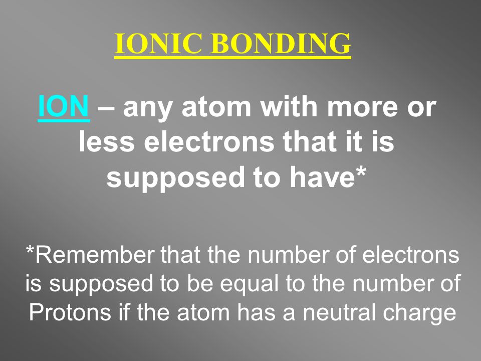 IONIC BONDING ION – any atom with more or less electrons that it is supposed to have* *Remember that the number of electrons is supposed to be equal to the number of Protons if the atom has a neutral charge