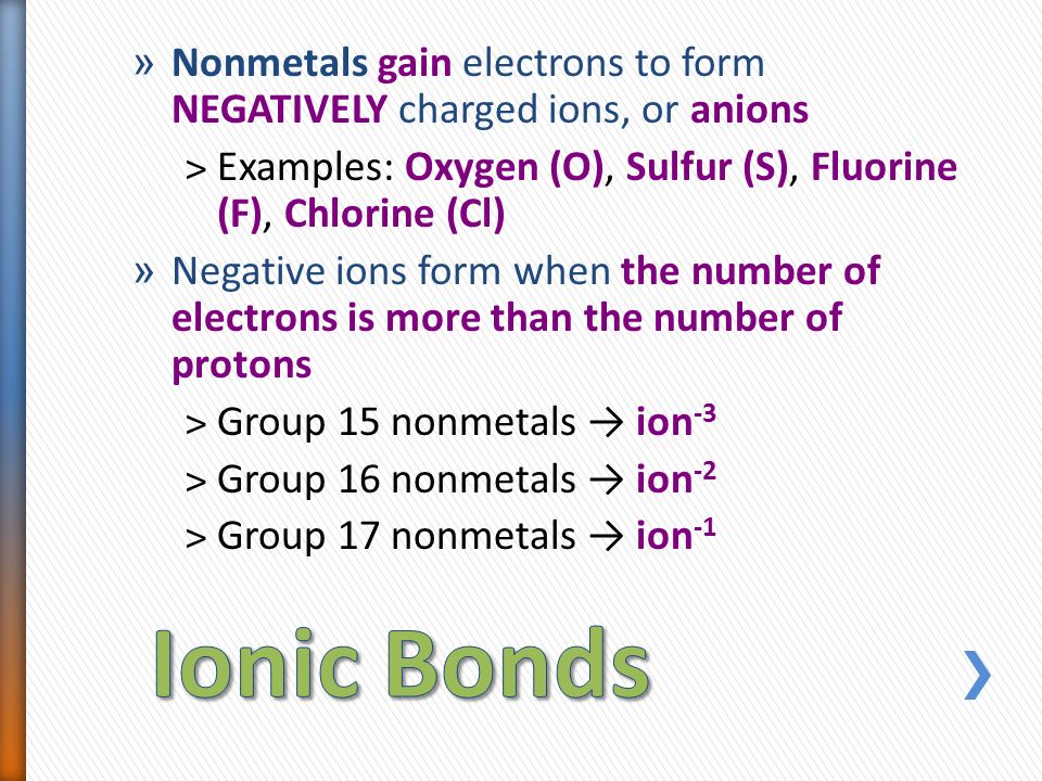 » Nonmetals gain electrons to form NEGATIVELY charged ions, or anions ˃Examples: Oxygen (O), Sulfur (S), Fluorine (F), Chlorine (Cl) » Negative ions form when the number of electrons is more than the number of protons ˃Group 15 nonmetals → ion -3 ˃Group 16 nonmetals → ion -2 ˃Group 17 nonmetals → ion -1