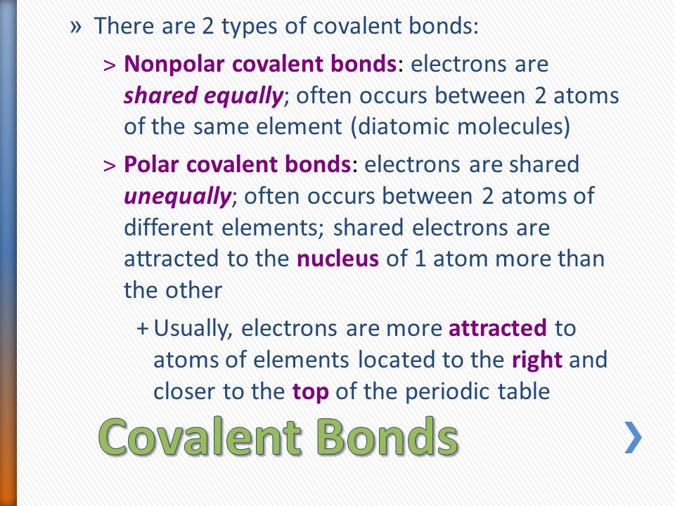 » There are 2 types of covalent bonds: ˃Nonpolar covalent bonds: electrons are shared equally; often occurs between 2 atoms of the same element (diatomic molecules) ˃Polar covalent bonds: electrons are shared unequally; often occurs between 2 atoms of different elements; shared electrons are attracted to the nucleus of 1 atom more than the other +Usually, electrons are more attracted to atoms of elements located to the right and closer to the top of the periodic table
