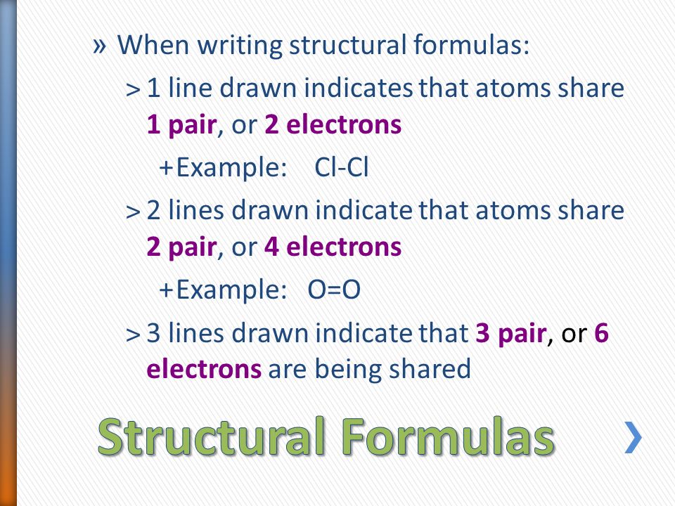 » When writing structural formulas: ˃1 line drawn indicates that atoms share 1 pair, or 2 electrons +Example: Cl-Cl ˃2 lines drawn indicate that atoms share 2 pair, or 4 electrons +Example: O=O ˃3 lines drawn indicate that 3 pair, or 6 electrons are being shared