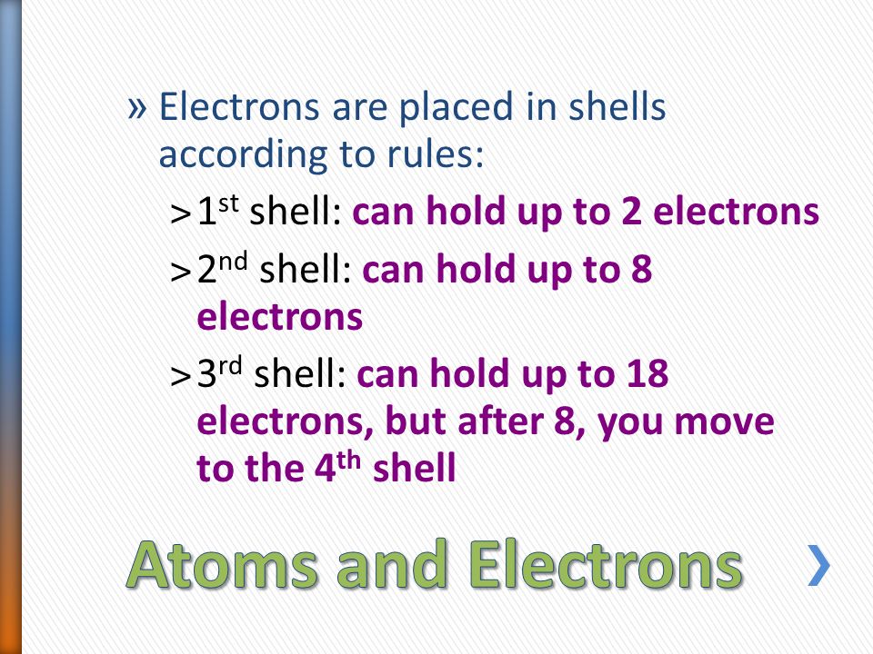 » Electrons are placed in shells according to rules: ˃1 st shell: can hold up to 2 electrons ˃2 nd shell: can hold up to 8 electrons ˃3 rd shell: can hold up to 18 electrons, but after 8, you move to the 4 th shell