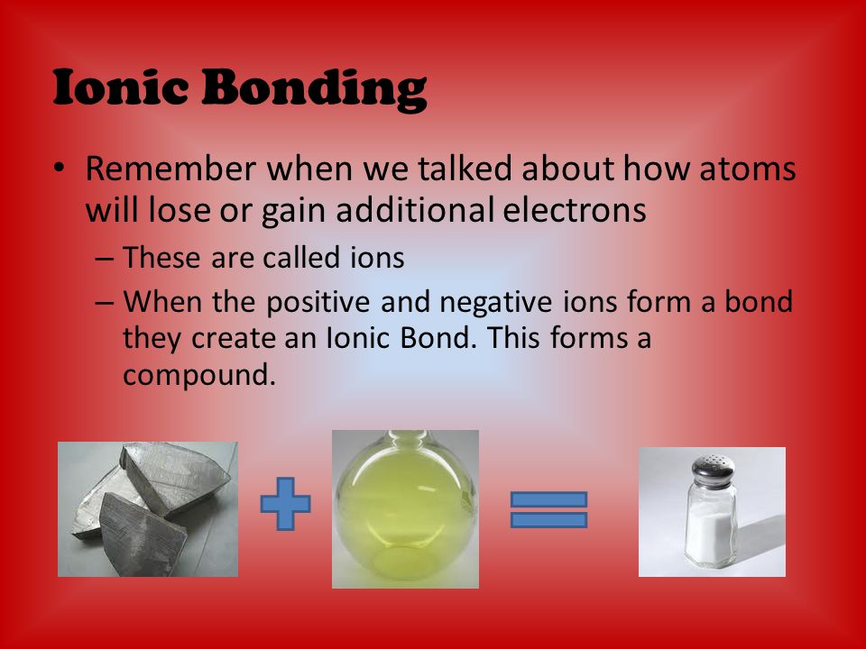 Ionic Bonding Remember when we talked about how atoms will lose or gain additional electrons – These are called ions – When the positive and negative ions form a bond they create an Ionic Bond.
