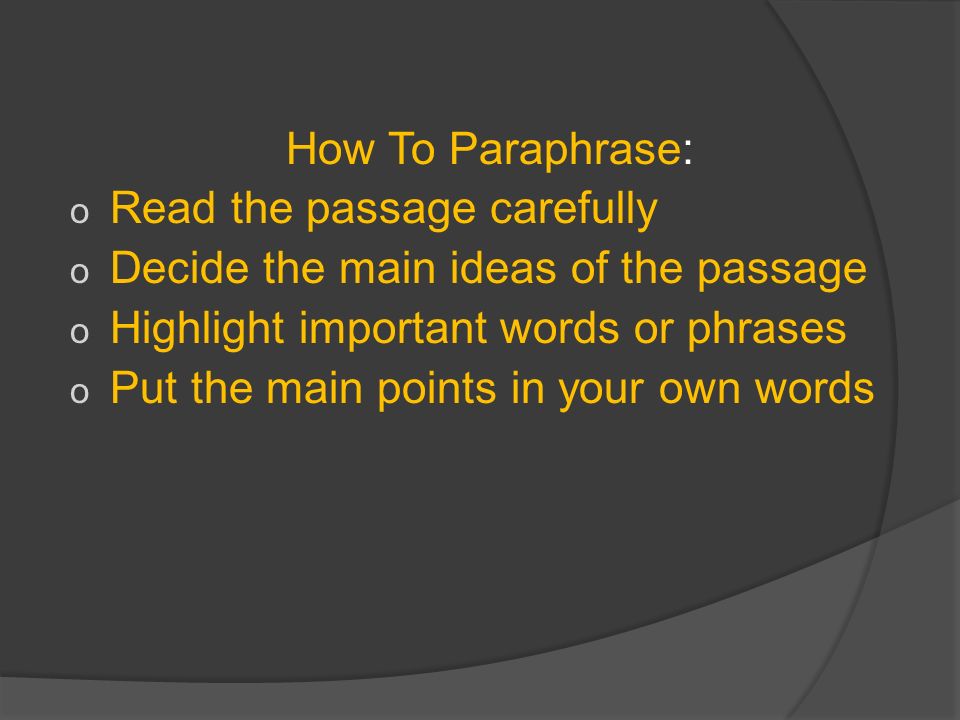How To Paraphrase: o Read the passage carefully o Decide the main ideas of the passage o Highlight important words or phrases o Put the main points in your own words