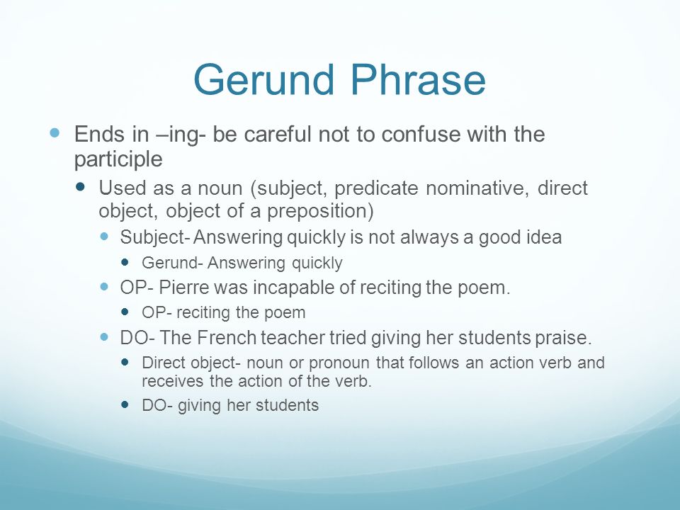 Gerund Phrase Ends in –ing- be careful not to confuse with the participle Used as a noun (subject, predicate nominative, direct object, object of a preposition) Subject- Answering quickly is not always a good idea Gerund- Answering quickly OP- Pierre was incapable of reciting the poem.