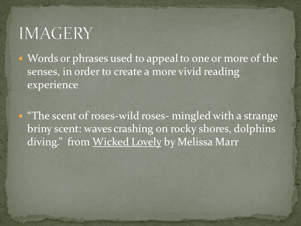Words or phrases used to appeal to one or more of the senses, in order to create a more vivid reading experience The scent of roses-wild roses- mingled with a strange briny scent: waves crashing on rocky shores, dolphins diving. from Wicked Lovely by Melissa Marr