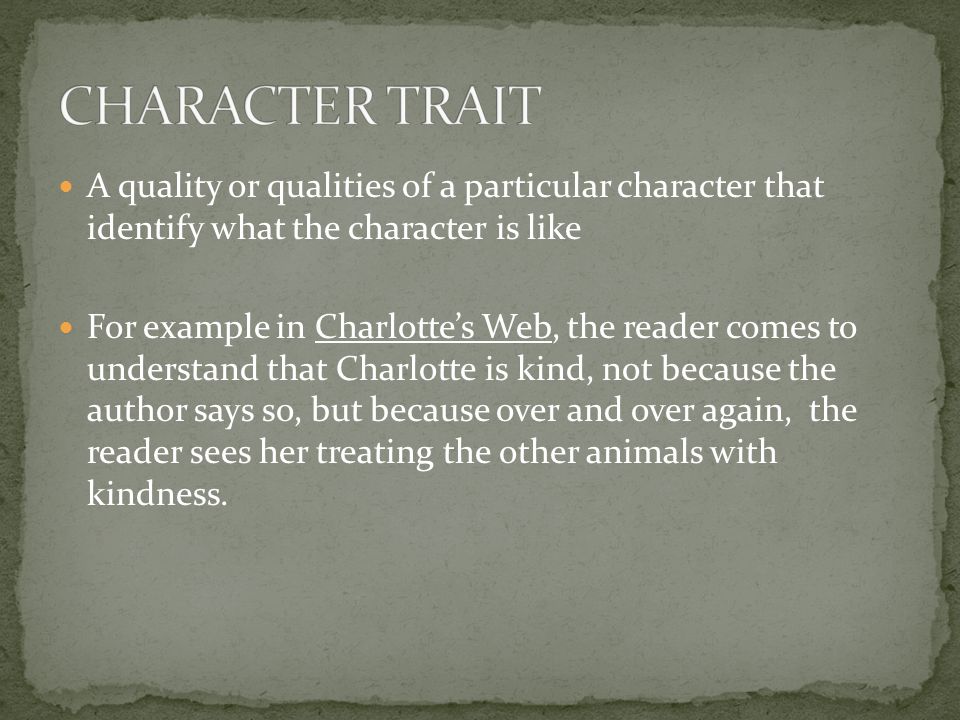A quality or qualities of a particular character that identify what the character is like For example in Charlotte’s Web, the reader comes to understand that Charlotte is kind, not because the author says so, but because over and over again, the reader sees her treating the other animals with kindness.