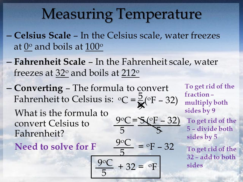Measuring Temperature – Celsius Scale – In the Celsius scale, water freezes at 0 o and boils at 100 o – Fahrenheit Scale – In the Fahrenheit scale, water freezes at 32 o and boils at 212 o – Converting – The formula to convert Fahrenheit to Celsius is: o C = 5 9 ( o F – 32) What is the formula to convert Celsius to Fahrenheit.