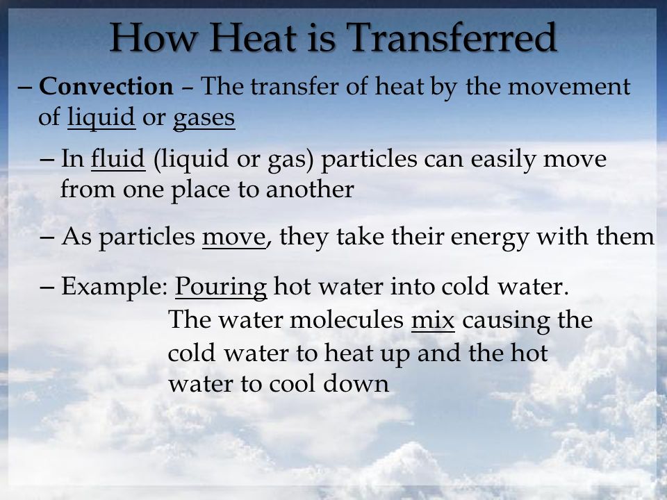 How Heat is Transferred – Convection – The transfer of heat by the movement of liquid or gases – In fluid (liquid or gas) particles can easily move from one place to another – As particles move, they take their energy with them – Example: Pouring hot water into cold water.