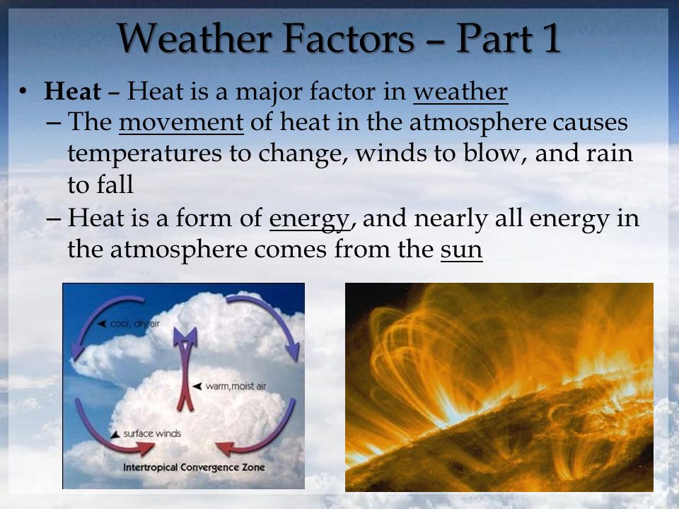 Weather Factors – Part 1 Heat – Heat is a major factor in weather – The movement of heat in the atmosphere causes temperatures to change, winds to blow, and rain to fall – Heat is a form of energy, and nearly all energy in the atmosphere comes from the sun