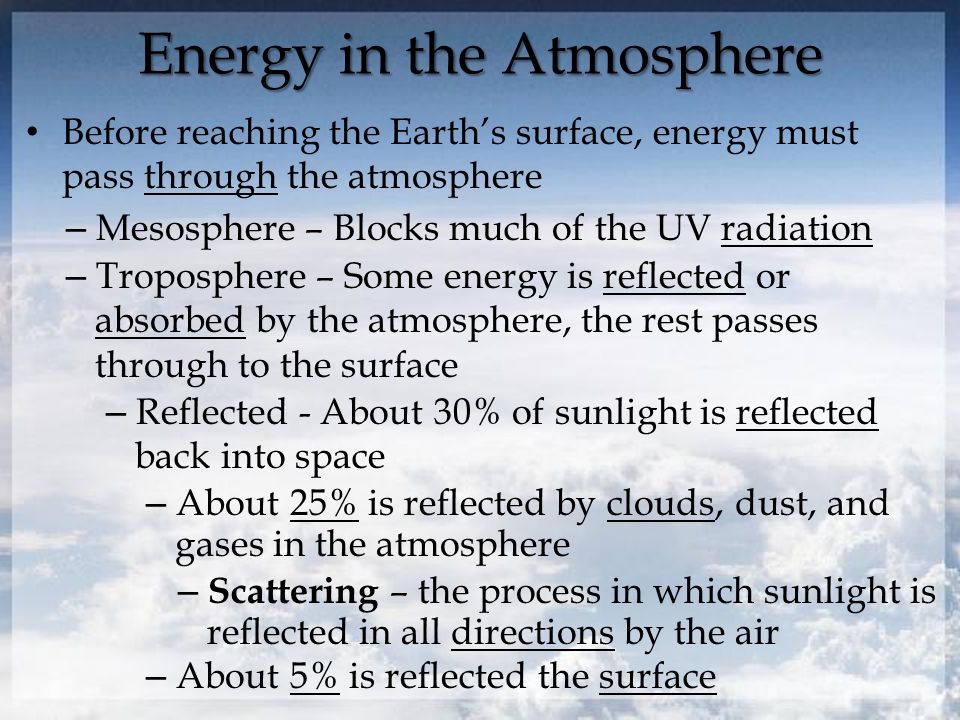 Energy in the Atmosphere Before reaching the Earth’s surface, energy must pass through the atmosphere – Mesosphere – Blocks much of the UV radiation – Troposphere – Some energy is reflected or absorbed by the atmosphere, the rest passes through to the surface – Reflected - About 30% of sunlight is reflected back into space – About 25% is reflected by clouds, dust, and gases in the atmosphere – Scattering – the process in which sunlight is reflected in all directions by the air – About 5% is reflected the surface