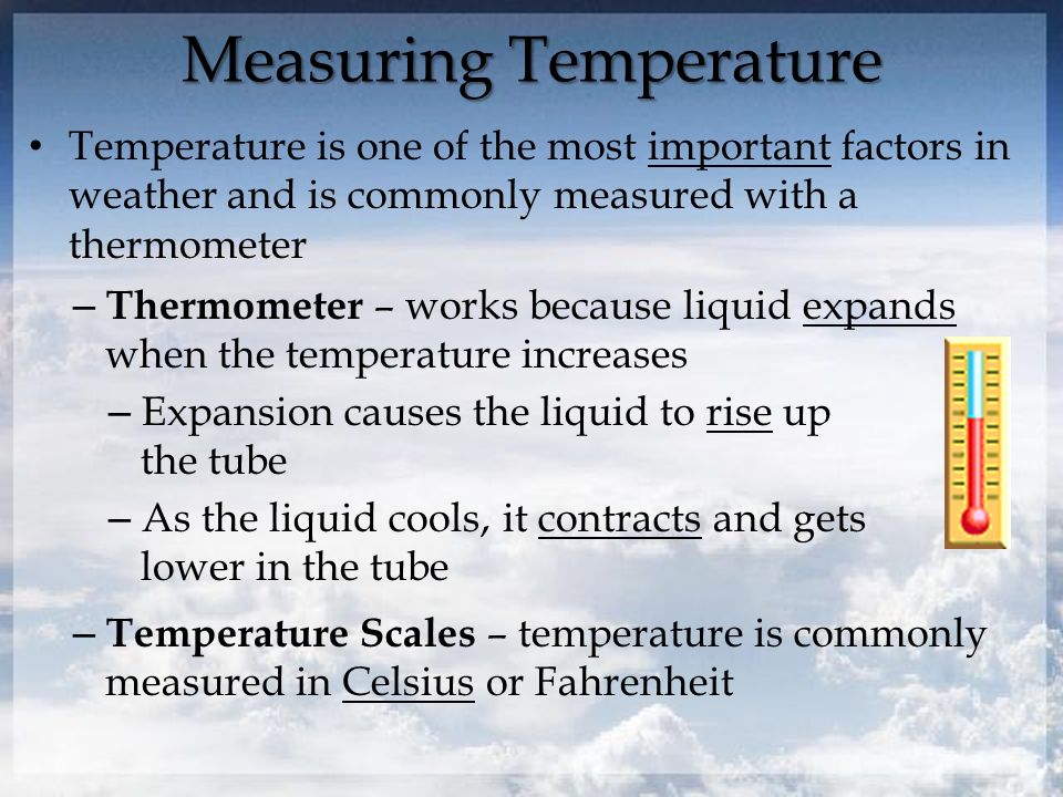 Measuring Temperature Temperature is one of the most important factors in weather and is commonly measured with a thermometer – Thermometer – works because liquid expands when the temperature increases – Expansion causes the liquid to rise up the tube – As the liquid cools, it contracts and gets lower in the tube – Temperature Scales – temperature is commonly measured in Celsius or Fahrenheit
