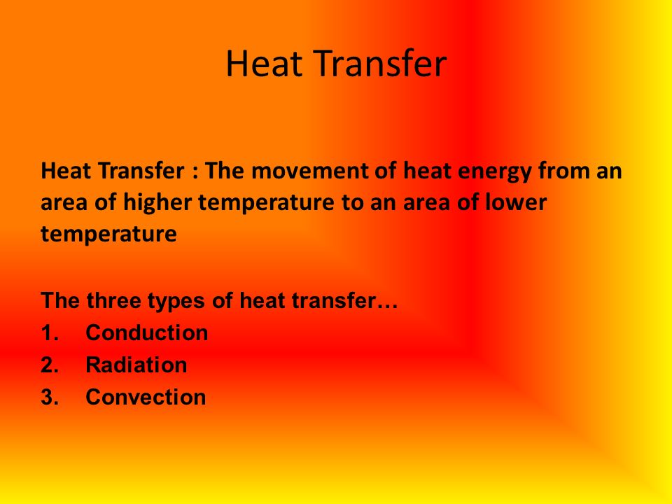 CONVECTION: THE TRANSFER OF THERMAL ENERGY BY THE MOVEMENT OF THE PARTICLES FROM ONE PART OF A MATERIAL TO ANOTHER; TRANSFER OF THERMAL ENERGY IN A FLUID (LIQUID OR GAS) Heat Transfer Heat Transfer : The movement of heat energy from an area of higher temperature to an area of lower temperature The three types of heat transfer… 1.Conduction 2.Radiation 3.Convection