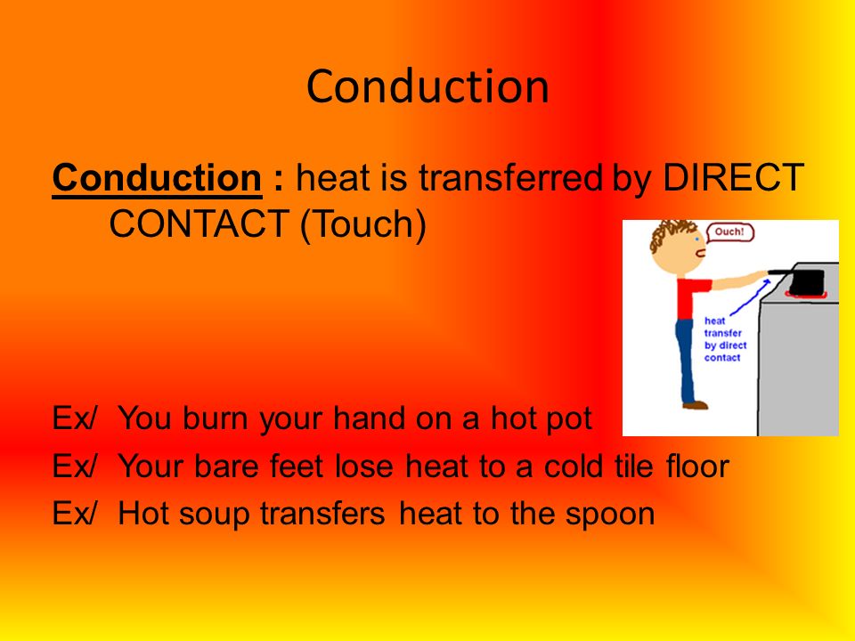 Conduction Conduction : heat is transferred by DIRECT CONTACT (Touch) Ex/ You burn your hand on a hot pot Ex/ Your bare feet lose heat to a cold tile floor Ex/ Hot soup transfers heat to the spoon