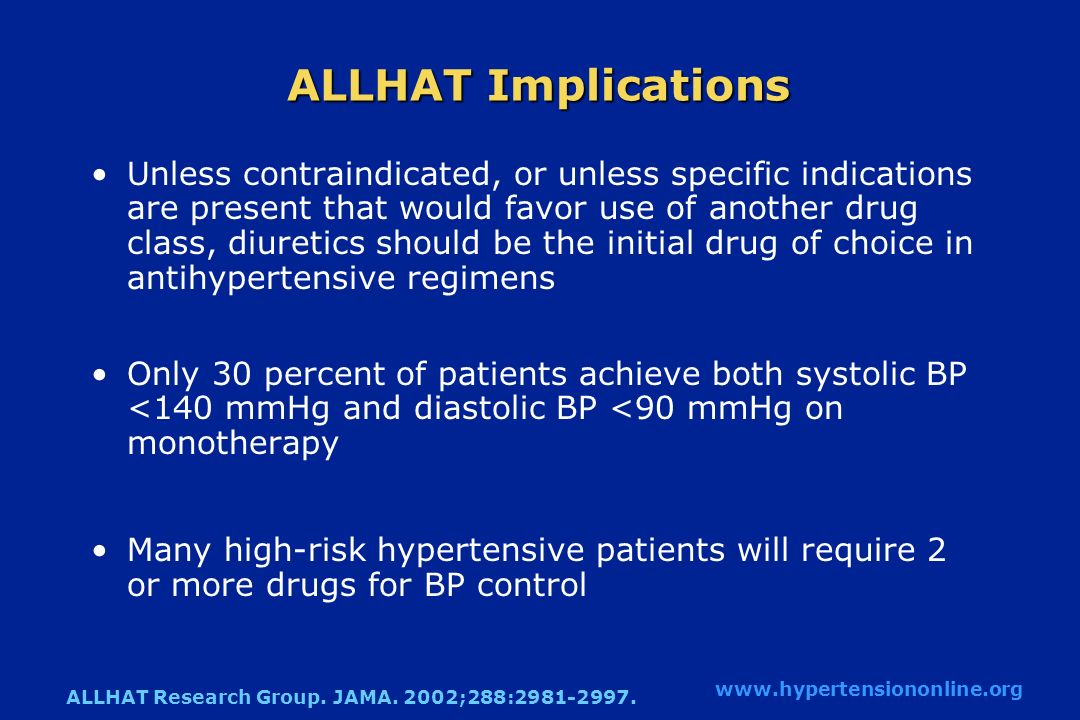 ALLHAT Implications Unless contraindicated, or unless specific indications are present that would favor use of another drug class, diuretics should be the initial drug of choice in antihypertensive regimens Only 30 percent of patients achieve both systolic BP <140 mmHg and diastolic BP <90 mmHg on monotherapy Many high-risk hypertensive patients will require 2 or more drugs for BP control   ALLHAT Research Group.