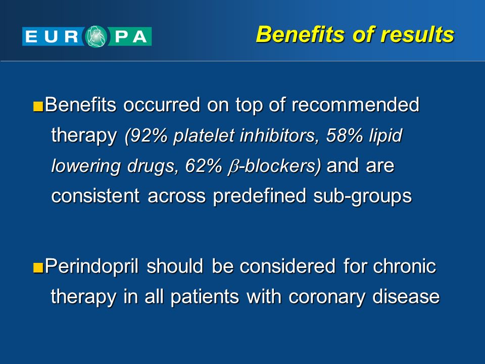 Benefits of results Benefits occurred on top of recommended therapy (92% platelet inhibitors, 58% lipid lowering drugs, 62%  -blockers) and are consistent across predefined sub-groups Benefits occurred on top of recommended therapy (92% platelet inhibitors, 58% lipid lowering drugs, 62%  -blockers) and are consistent across predefined sub-groups Perindopril should be considered for chronic therapy in all patients with coronary disease Perindopril should be considered for chronic therapy in all patients with coronary disease