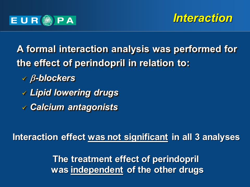 Interaction A formal interaction analysis was performed for the effect of perindopril in relation to:  -blockers  -blockers Lipid lowering drugs Lipid lowering drugs Calcium antagonists Calcium antagonists A formal interaction analysis was performed for the effect of perindopril in relation to:  -blockers  -blockers Lipid lowering drugs Lipid lowering drugs Calcium antagonists Calcium antagonists Interaction effect was not significant in all 3 analyses The treatment effect of perindopril was independent of the other drugs