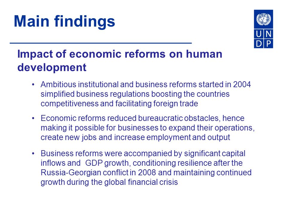 Main findings Impact of economic reforms on human development Ambitious institutional and business reforms started in 2004 simplified business regulations boosting the countries competitiveness and facilitating foreign trade Economic reforms reduced bureaucratic obstacles, hence making it possible for businesses to expand their operations, create new jobs and increase employment and output Business reforms were accompanied by significant capital inflows and GDP growth, conditioning resilience after the Russia-Georgian conflict in 2008 and maintaining continued growth during the global financial crisis