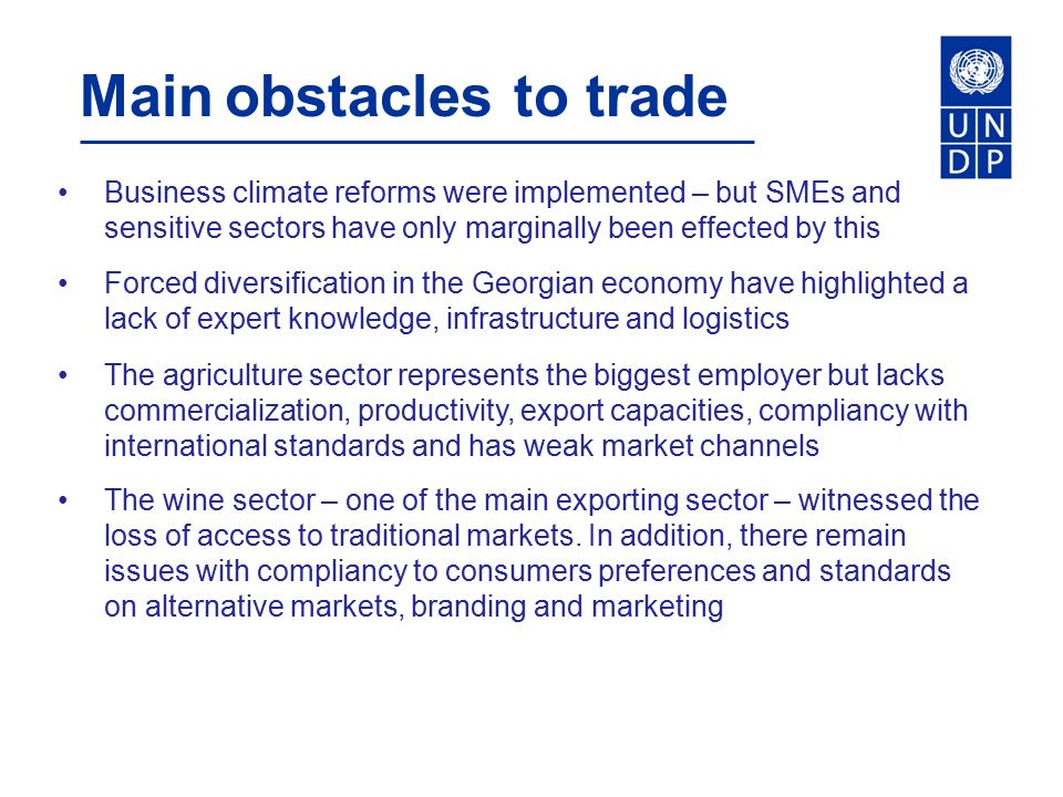 Main obstacles to trade Business climate reforms were implemented – but SMEs and sensitive sectors have only marginally been effected by this Forced diversification in the Georgian economy have highlighted a lack of expert knowledge, infrastructure and logistics The agriculture sector represents the biggest employer but lacks commercialization, productivity, export capacities, compliancy with international standards and has weak market channels The wine sector – one of the main exporting sector – witnessed the loss of access to traditional markets.