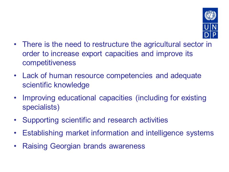 There is the need to restructure the agricultural sector in order to increase export capacities and improve its competitiveness Lack of human resource competencies and adequate scientific knowledge Improving educational capacities (including for existing specialists) Supporting scientific and research activities Establishing market information and intelligence systems Raising Georgian brands awareness