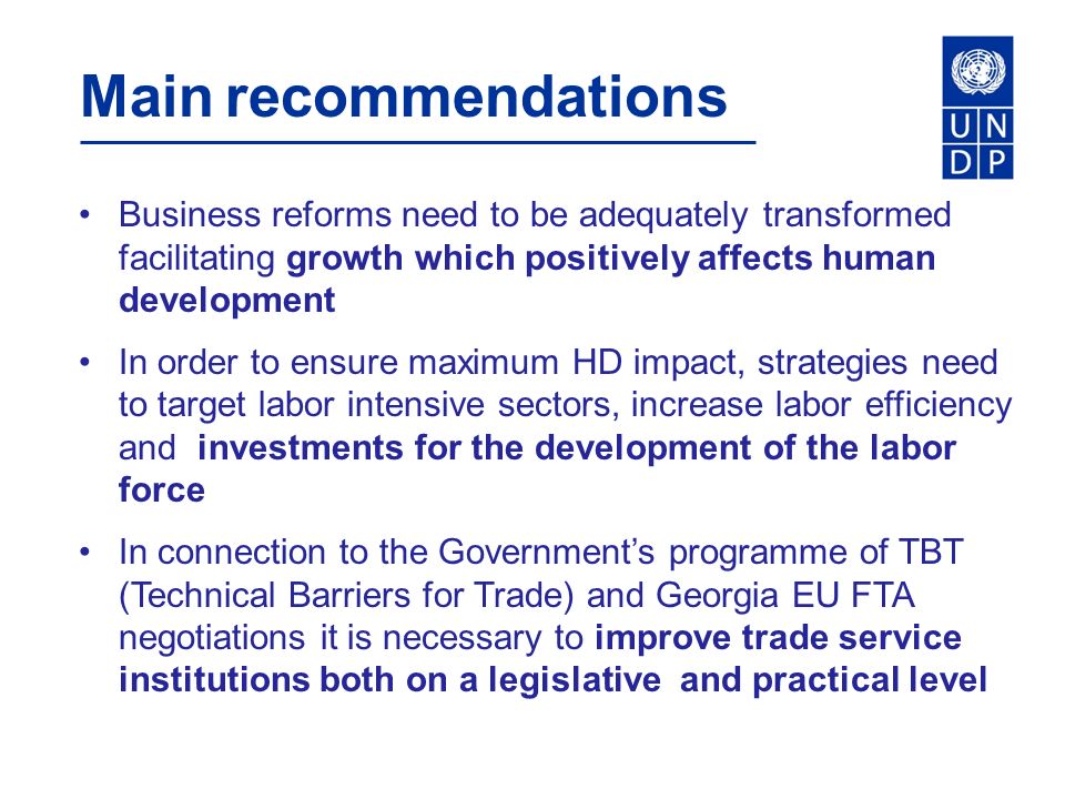 Main recommendations Business reforms need to be adequately transformed facilitating growth which positively affects human development In order to ensure maximum HD impact, strategies need to target labor intensive sectors, increase labor efficiency and investments for the development of the labor force In connection to the Government’s programme of TBT (Technical Barriers for Trade) and Georgia EU FTA negotiations it is necessary to improve trade service institutions both on a legislative and practical level