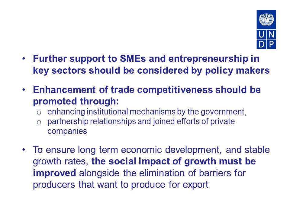 Further support to SMEs and entrepreneurship in key sectors should be considered by policy makers Enhancement of trade competitiveness should be promoted through: o enhancing institutional mechanisms by the government, o partnership relationships and joined efforts of private companies To ensure long term economic development, and stable growth rates, the social impact of growth must be improved alongside the elimination of barriers for producers that want to produce for export