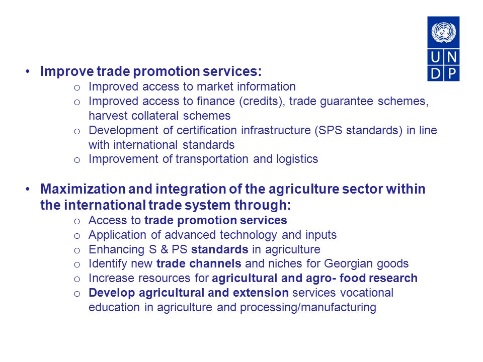 Improve trade promotion services: o Improved access to market information o Improved access to finance (credits), trade guarantee schemes, harvest collateral schemes o Development of certification infrastructure (SPS standards) in line with international standards o Improvement of transportation and logistics Maximization and integration of the agriculture sector within the international trade system through: o Access to trade promotion services o Application of advanced technology and inputs o Enhancing S & PS standards in agriculture o Identify new trade channels and niches for Georgian goods o Increase resources for agricultural and agro- food research o Develop agricultural and extension services vocational education in agriculture and processing/manufacturing