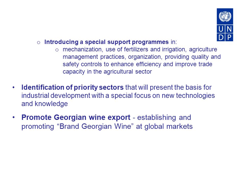 o Introducing a special support programmes in: o mechanization, use of fertilizers and irrigation, agriculture management practices, organization, providing quality and safety controls to enhance efficiency and improve trade capacity in the agricultural sector Identification of priority sectors that will present the basis for industrial development with a special focus on new technologies and knowledge Promote Georgian wine export - establishing and promoting Brand Georgian Wine at global markets