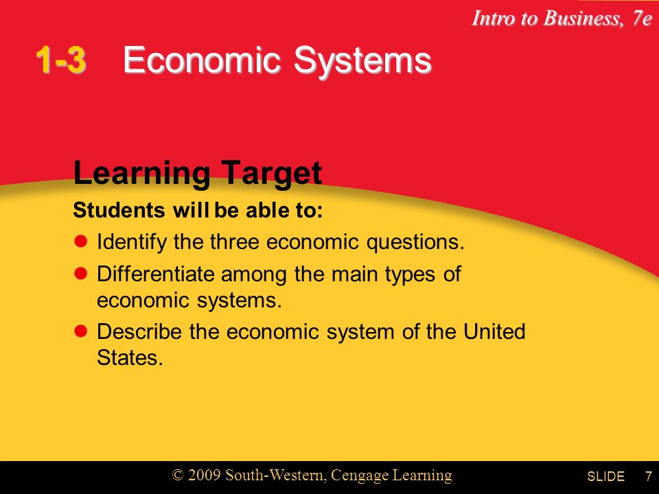 Intro to Business, 7e © 2009 South-Western, Cengage Learning SLIDE7 Economic Systems Learning Target Students will be able to: Identify the three economic questions.