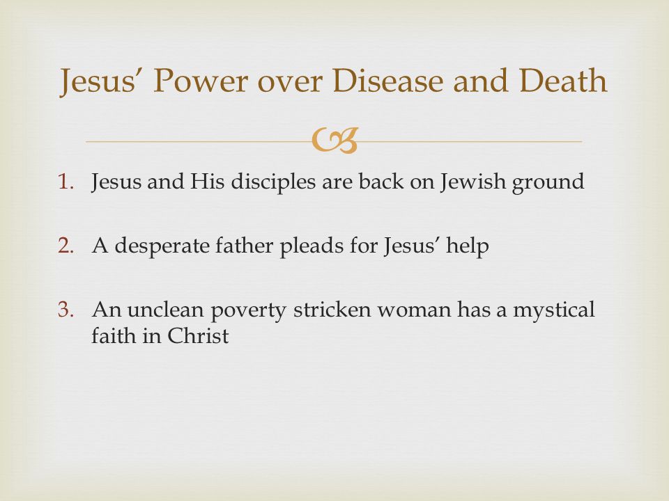  1.Jesus and His disciples are back on Jewish ground 2.A desperate father pleads for Jesus’ help 3.An unclean poverty stricken woman has a mystical faith in Christ Jesus’ Power over Disease and Death