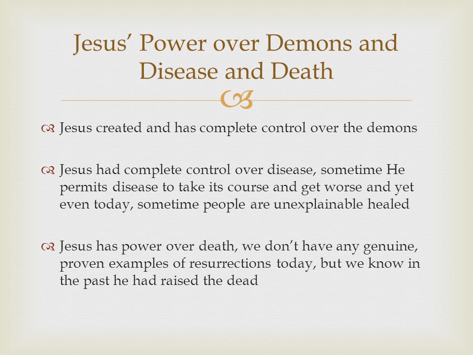   Jesus created and has complete control over the demons  Jesus had complete control over disease, sometime He permits disease to take its course and get worse and yet even today, sometime people are unexplainable healed  Jesus has power over death, we don’t have any genuine, proven examples of resurrections today, but we know in the past he had raised the dead Jesus’ Power over Demons and Disease and Death